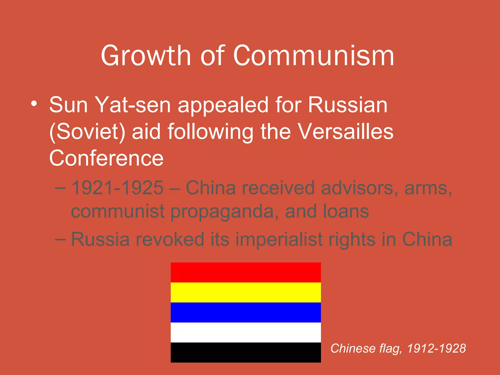 Growth of Communism
• Sun Yat-sen appealed for Russian
  (Soviet) aid following the Versailles
  Conference
  – 1921-1925 – China received advisors, arms,
    communist propaganda, and loans
  – Russia revoked its imperialist rights in China




                                   Chinese flag, 1912-1928
 