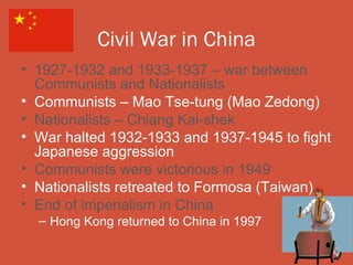 Civil War in China
• 1927-1932 and 1933-1937 – war between
  Communists and Nationalists
• Communists – Mao Tse-tung (Mao Zedong)
• Nationalists – Chiang Kai-shek
• War halted 1932-1933 and 1937-1945 to fight
  Japanese aggression
• Communists were victorious in 1949
• Nationalists retreated to Formosa (Taiwan)
• End of imperialism in China
  – Hong Kong returned to China in 1997
 
