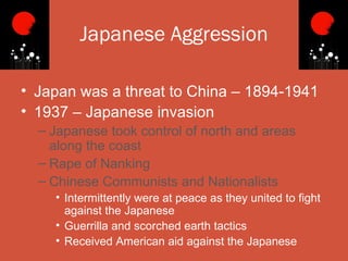Japanese Aggression

• Japan was a threat to China – 1894-1941
• 1937 – Japanese invasion
  – Japanese took control of north and areas
    along the coast
  – Rape of Nanking
  – Chinese Communists and Nationalists
    • Intermittently were at peace as they united to fight
      against the Japanese
    • Guerrilla and scorched earth tactics
    • Received American aid against the Japanese
 