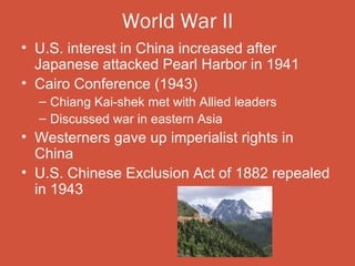 World War II
• U.S. interest in China increased after
  Japanese attacked Pearl Harbor in 1941
• Cairo Conference (1943)
  – Chiang Kai-shek met with Allied leaders
  – Discussed war in eastern Asia
• Westerners gave up imperialist rights in
  China
• U.S. Chinese Exclusion Act of 1882 repealed
  in 1943
 