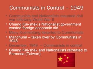 Communists in Control – 1949
• Communists and Nationalists resumed civil
  war following World War II
• Chiang Kai-shek’s Nationalist government
  wasted foreign economic aid
• Many Kuomintang deserted to Communists
• Manchuria – taken over by Communists in
  1948
• December, 1949 -- Communists in control
• Chiang Kai-shek and Nationalists retreated to
  Formosa (Taiwan)
 