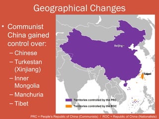 Geographical Changes
• Communist
  China gained
  control over:
  – Chinese
  – Turkestan
    (Xinjiang)
  – Inner
    Mongolia
  – Manchuria
  – Tibet

         PRC = People’s Republic of China (Communists) / ROC = Republic of China (Nationalists)
 