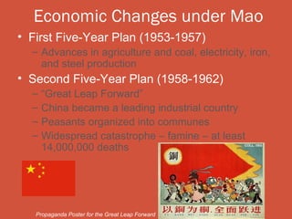 Economic Changes under Mao
• First Five-Year Plan (1953-1957)
  – Advances in agriculture and coal, electricity, iron,
    and steel production
• Second Five-Year Plan (1958-1962)
  –   “Great Leap Forward”
  –   China became a leading industrial country
  –   Peasants organized into communes
  –   Widespread catastrophe – famine – at least
      14,000,000 deaths




   Propaganda Poster for the Great Leap Forward
 