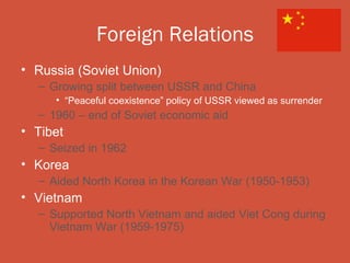 Foreign Relations
• Russia (Soviet Union)
  – Growing split between USSR and China
     • “Peaceful coexistence” policy of USSR viewed as surrender
  – 1960 – end of Soviet economic aid
• Tibet
  – Seized in 1962
• Korea
  – Aided North Korea in the Korean War (1950-1953)
• Vietnam
  – Supported North Vietnam and aided Viet Cong during
    Vietnam War (1959-1975)
 