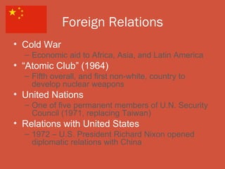 Foreign Relations
• Cold War
  – Economic aid to Africa, Asia, and Latin America
• “Atomic Club” (1964)
  – Fifth overall, and first non-white, country to
    develop nuclear weapons
• United Nations
  – One of five permanent members of U.N. Security
    Council (1971, replacing Taiwan)
• Relations with United States
  – 1972 – U.S. President Richard Nixon opened
    diplomatic relations with China
 