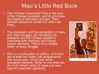 Mao’s Little Red Book
• The Chinese Communist Party is the core
  of the Chinese revolution, and its principles
  are based on Marxism-Leninism. Party
  criticism should be carried out within the
  Party.

• The revolution, and the recognition of class
  and class struggle, are necessary for
  peasants and the Chinese people to
  overcome both domestic and foreign
  enemy elements. This is not a simple,
  clean, or quick struggle.

• War is a continuation of politics, and there
  are at least two types: just (progressive)
  and unjust wars, which only serve
  bourgeois interests. While no one likes war,
  we must remain ready to wage just wars
  against imperialist agitations.
 