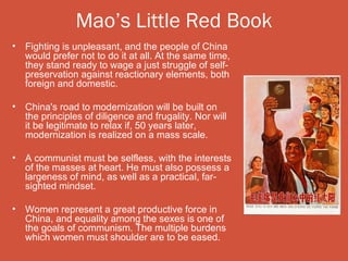 Mao’s Little Red Book
•   Fighting is unpleasant, and the people of China
    would prefer not to do it at all. At the same time,
    they stand ready to wage a just struggle of self-
    preservation against reactionary elements, both
    foreign and domestic.

•   China's road to modernization will be built on
    the principles of diligence and frugality. Nor will
    it be legitimate to relax if, 50 years later,
    modernization is realized on a mass scale.

•   A communist must be selfless, with the interests
    of the masses at heart. He must also possess a
    largeness of mind, as well as a practical, far-
    sighted mindset.

•   Women represent a great productive force in
    China, and equality among the sexes is one of
    the goals of communism. The multiple burdens
    which women must shoulder are to be eased.
 