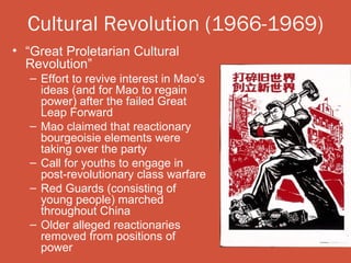 Cultural Revolution (1966-1969)
• “Great Proletarian Cultural
  Revolution”
   – Effort to revive interest in Mao’s
     ideas (and for Mao to regain
     power) after the failed Great
     Leap Forward
   – Mao claimed that reactionary
     bourgeoisie elements were
     taking over the party
   – Call for youths to engage in
     post-revolutionary class warfare
   – Red Guards (consisting of
     young people) marched
     throughout China
   – Older alleged reactionaries
     removed from positions of
     power
 