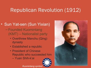 Republican Revolution (1912)

• Sun Yat-sen (Sun Yixian)
  – Founded Kuomintang
    (KMT) – Nationalist party
    • Overthrew Manchu (Qing)
      dynasty
    • Established a republic
    • President of Chinese
      Republic who succeeded him
      – Yuan Shih-k’ai

            Kuomintang symbol
 