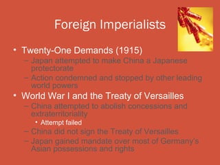 Foreign Imperialists
• Twenty-One Demands (1915)
  – Japan attempted to make China a Japanese
    protectorate
  – Action condemned and stopped by other leading
    world powers
• World War I and the Treaty of Versailles
  – China attempted to abolish concessions and
    extraterritoriality
     • Attempt failed
  – China did not sign the Treaty of Versailles
  – Japan gained mandate over most of Germany’s
    Asian possessions and rights
 
