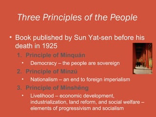 Three Principles of the People

• Book published by Sun Yat-sen before his
  death in 1925
  1. Principle of Mínquán
   •   Democracy – the people are sovereign
  2. Principle of Mínzú
   •   Nationalism – an end to foreign imperialism
  3. Principle of Mínshēng
   •   Livelihood – economic development,
       industrialization, land reform, and social welfare –
       elements of progressivism and socialism
 