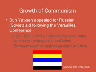 Growth of Communism
• Sun Yat-sen appealed for Russian
  (Soviet) aid following the Versailles
  Conference
  – 1921-1925 – China received advisors, arms,
    communist propaganda, and loans
  – Russia revoked its imperialist rights in China




                                   Chinese flag, 1912-1928
 