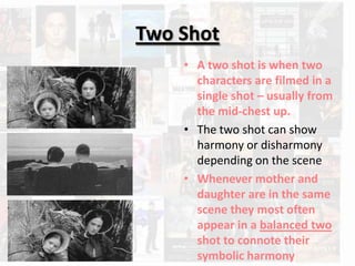 Two Shot
    • A two shot is when two
      characters are filmed in a
      single shot – usually from
      the mid-chest up.
    • The two shot can show
      harmony or disharmony
      depending on the scene
    • Whenever mother and
      daughter are in the same
      scene they most often
      appear in a balanced two
      shot to connote their
      symbolic harmony
 