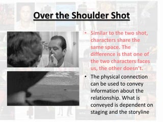 Over the Shoulder Shot
           • Similar to the two shot,
             characters share the
             same space. The
             difference is that one of
             the two characters faces
             us, the other doesn’t.
           • The physical connection
             can be used to convey
             information about the
             relationship. What is
             conveyed is dependent on
             staging and the storyline
 