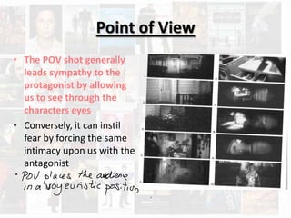 Point of View
• The POV shot generally
  leads sympathy to the
  protagonist by allowing
  us to see through the
  characters eyes
• Conversely, it can instil
  fear by forcing the same
  intimacy upon us with the
  antagonist
 