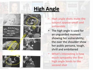 High Angle
     • High angle shots make the
       subject appear small and
       vulnerable
     • The high angle is used for
       an unguarded moment
       showing her vulnerability;
       the over the shoulder show
       her public persona, tough,
       shrill and embittered
     • What’s interesting is how
       much sympathy the first
       high angle lends to the
       second shot
 