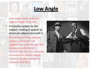 Low Angle
• Low angle make subjects
  appear larger than life
• It transfers power to the
  subject, making it appear to
  dominate objects beneath it
• By merely shifting camera
  angles, a director can
  suggest not only the ups and
  downs in a character's
  fortune but also the attitude
  an audience should adopt
  toward any personality or
  action in the film.
 