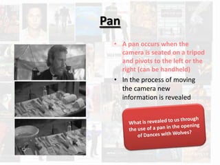 Pan
  • A pan occurs when the
    camera is seated on a tripod
    and pivots to the left or the
    right (can be handheld)
  • In the process of moving
    the camera new
    information is revealed
 
