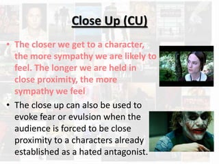 Close Up (CU)
• The closer we get to a character,
  the more sympathy we are likely to
  feel. The longer we are held in
  close proximity, the more
  sympathy we feel
• The close up can also be used to
  evoke fear or evulsion when the
  audience is forced to be close
  proximity to a characters already
  established as a hated antagonist.
 