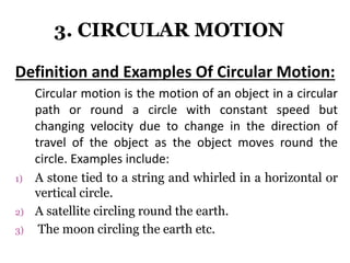 3. CIRCULAR MOTION
Definition and Examples Of Circular Motion:
Circular motion is the motion of an object in a circular
path or round a circle with constant speed but
changing velocity due to change in the direction of
travel of the object as the object moves round the
circle. Examples include:
1) A stone tied to a string and whirled in a horizontal or
vertical circle.
2) A satellite circling round the earth.
3) The moon circling the earth etc.
 
