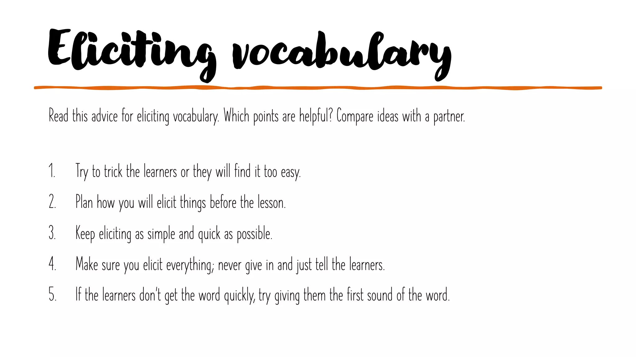 Eliciting vocabulary
Read this advice for eliciting vocabulary. Which points are helpful? Compare ideas with a partner.
1. Try to trick the learners or they will find it too easy.
2. Plan how you will elicit things before the lesson.
3. Keep eliciting as simple and quick as possible.
4. Make sure you elicit everything; never give in and just tell the learners.
5. If the learners don't get the word quickly, try giving them the first sound of the word.
 