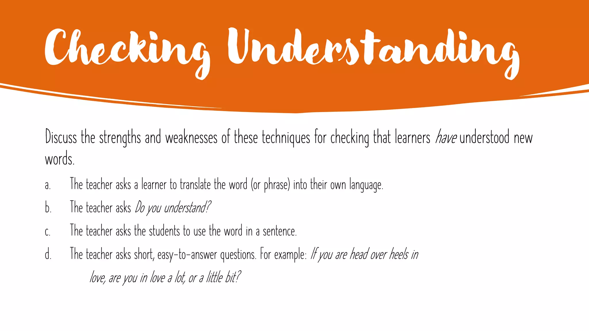 Checking Understanding
Discuss the strengths and weaknesses of these techniques for checking that learners have understood new
words.
a. The teacher asks a learner to translate the word (or phrase) into their own language.
b. The teacher asks Do you understand?
c. The teacher asks the students to use the word in a sentence.
d. The teacher asks short, easy-to-answer questions. For example: If you are head over heels in
love, are you in love a lot, or a little bit?
 
