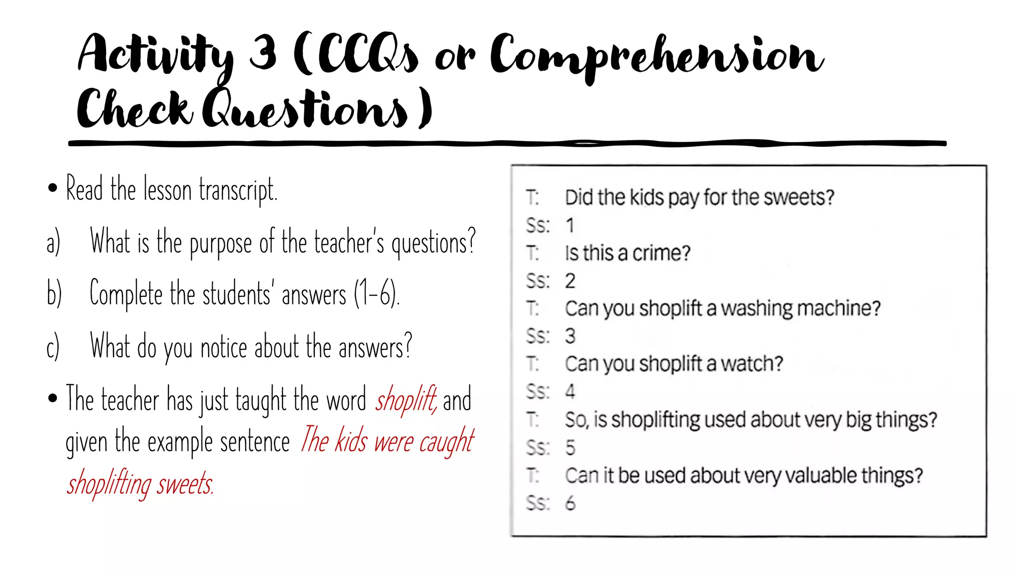 Activity 3 (CCQs or Comprehension
Check Questions)
• Read the lesson transcript.
a) What is the purpose of the teacher's questions?
b) Complete the students' answers (1-6).
c) What do you notice about the answers?
• The teacher has just taught the word shoplift, and
given the example sentence The kids were caught
shoplifting sweets.
 