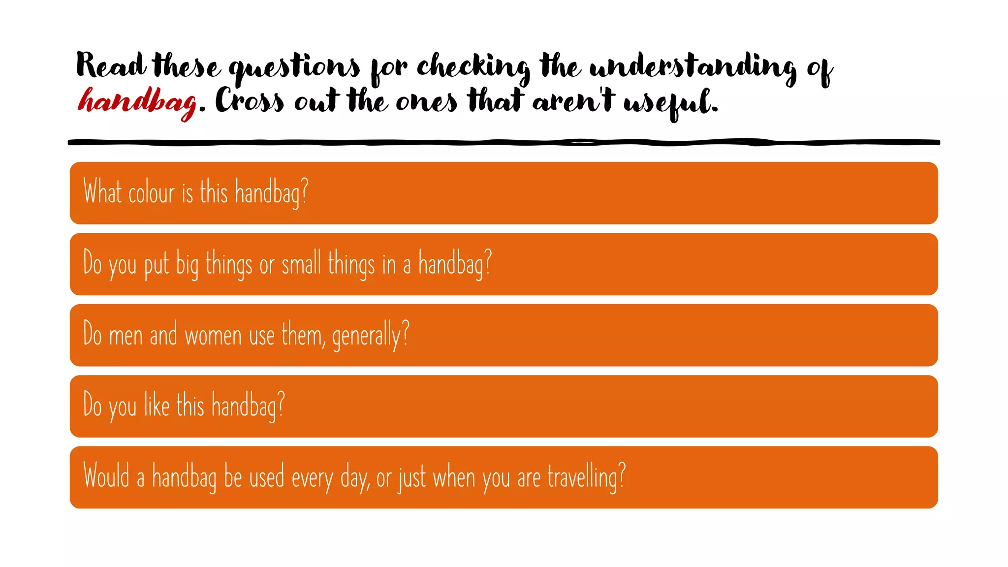 Read these questions for checking the understanding of
handbag. Cross out the ones that aren't useful.
What colour is this handbag?
Do you put big things or small things in a handbag?
Do men and women use them, generally?
Do you like this handbag?
Would a handbag be used every day, or just when you are travelling?
 