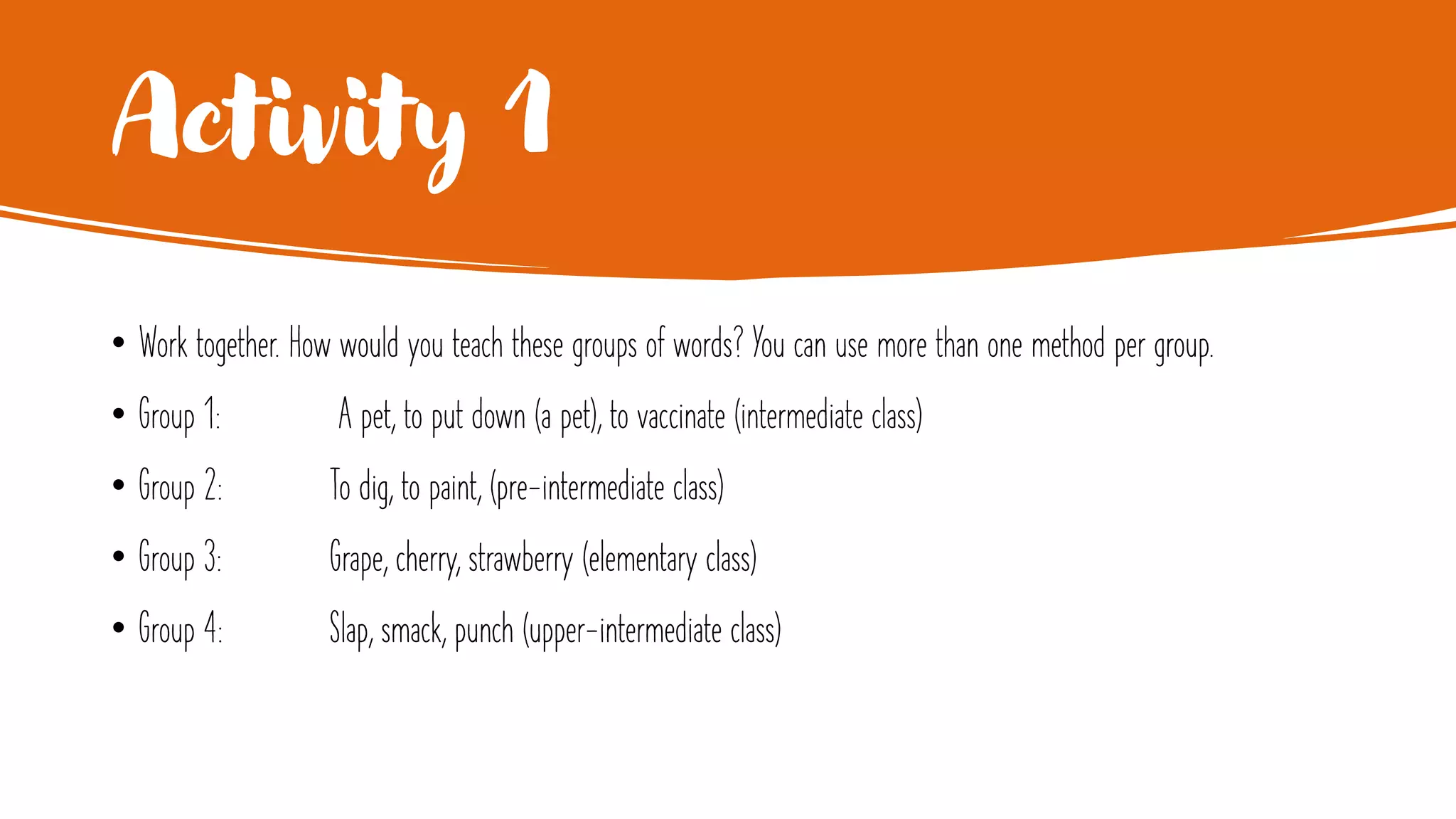 Activity 1
• Work together. How would you teach these groups of words? You can use more than one method per group.
• Group 1: A pet, to put down (a pet), to vaccinate (intermediate class)
• Group 2: To dig, to paint, (pre-intermediate class)
• Group 3: Grape, cherry, strawberry (elementary class)
• Group 4: Slap, smack, punch (upper-intermediate class)
 