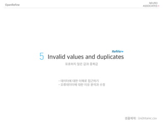 OpenRefine
5 Invalid values and duplicates
유효하지 않은 값과 중복값
샘플예제 : (re)titanic.csv
•데이터에 대한 이해로 접근하기
•오류데이터에 대한 이유 분석과 수정
 