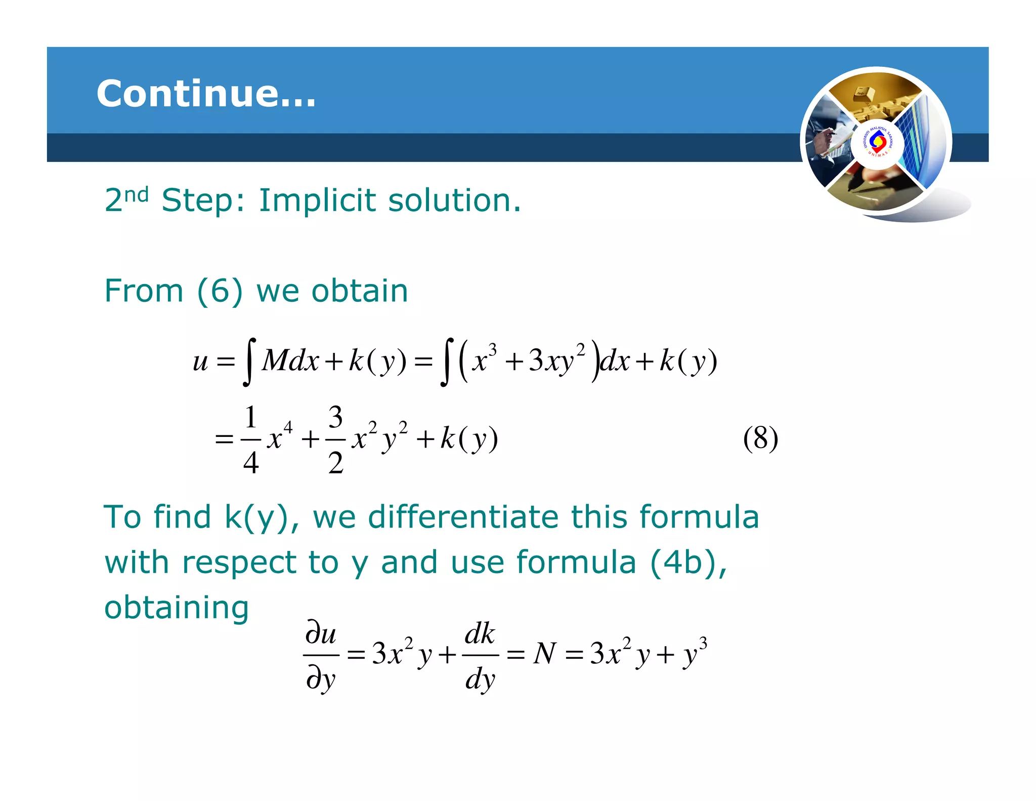 Continue…

2nd Step: Implicit solution.

From (6) we obtain

      u = ∫ Mdx + k ( y ) = ∫ ( x 3 + 3 xy 2 )dx + k ( y )
         1 4 3 2 2
        = x + x y + k ( y)                                   (8)
         4   2
To find k(y), we differentiate this formula
with respect to y and use formula (4b),
obtaining
             ∂u     2    dk
                = 3x y +    = N = 3x 2 y + y3
             ∂y          dy
 