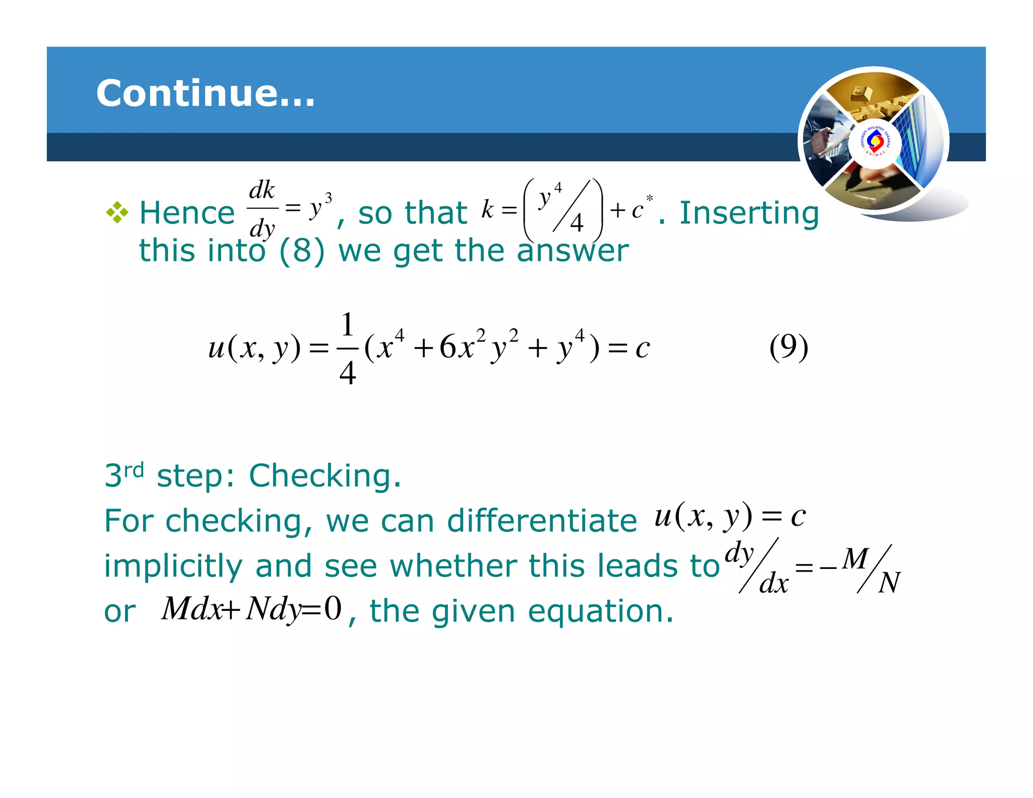 Continue…

        dk    3               y4           *
  Hence dy = y , so that k =  4         + c . Inserting
                                       
  this into (8) we get the answer

                  1 4
      u ( x, y ) = ( x + 6 x 2 y 2 + y 4 ) = c       (9)
                  4

3rd step: Checking.
For checking, we can differentiate u ( x, y ) = c
implicitly and see whether this leads to dy = − M
                                              dx  N
or Mdx+ Ndy= 0 , the given equation.
 