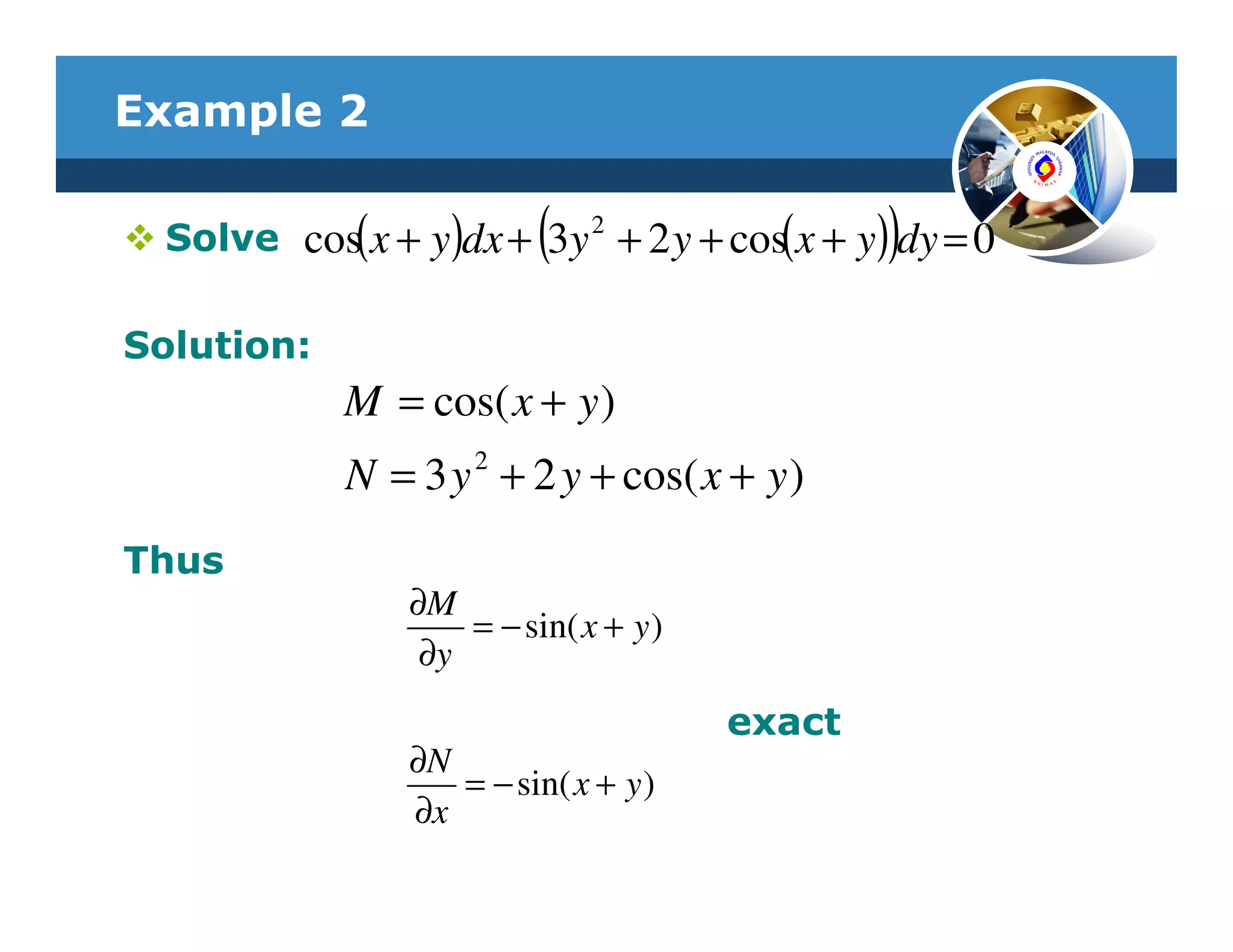 Example 2

                           (                    )
  Solve cos( x + y)dx + 3y 2 + 2 y + cos(x + y) dy = 0

Solution:
             M = cos( x + y )
             N = 3 y 2 + 2 y + cos( x + y )
Thus
                 ∂M
                     = − sin( x + y )
                  ∂y
                                        exact
                 ∂N
                    = − sin( x + y )
                 ∂x
 
