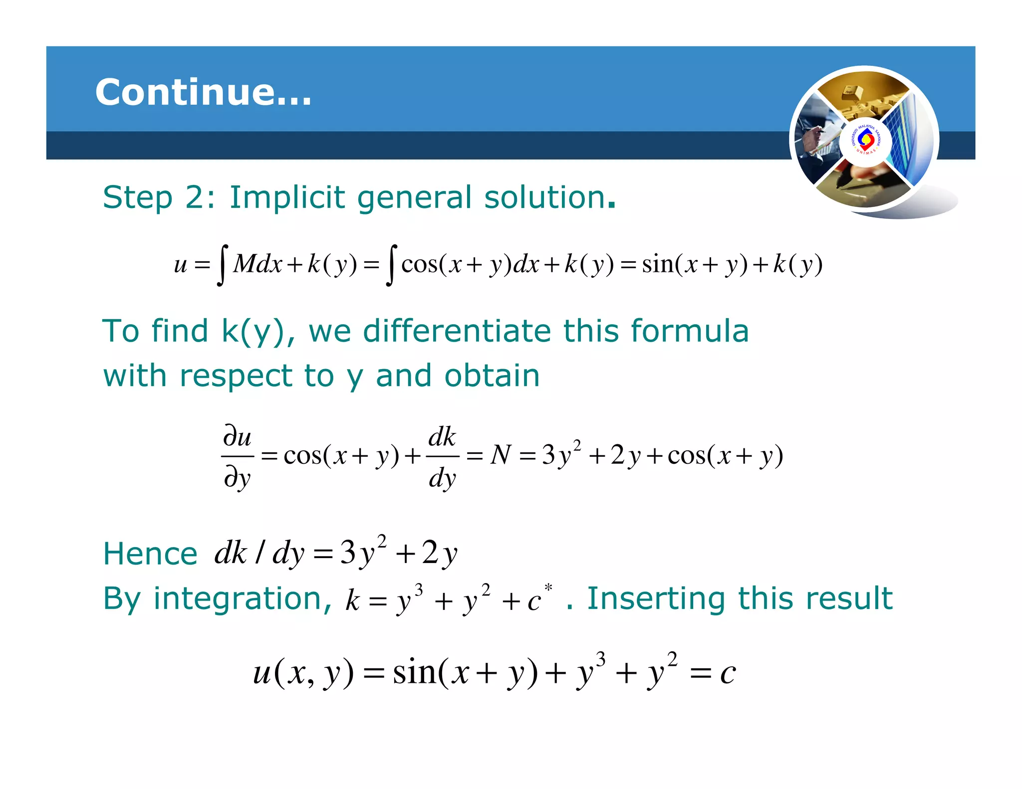 Continue…

Step 2: Implicit general solution.

     u = ∫ Mdx + k ( y ) = ∫ cos( x + y )dx + k ( y ) = sin( x + y ) + k ( y )

To find k(y), we differentiate this formula
with respect to y and obtain
          ∂u                  dk
             = cos( x + y ) +    = N = 3 y 2 + 2 y + cos( x + y )
          ∂y                  dy

                   2
Hence dk / dy = 3 y + 2 y
By integration, k = y 3 + y 2 + c * . Inserting this result

             u ( x, y ) = sin( x + y ) + y 3 + y 2 = c
 