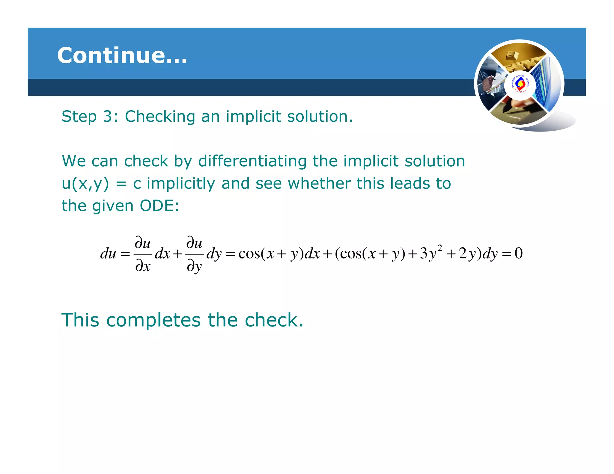 Continue…

Step 3: Checking an implicit solution.

We can check by differentiating the implicit solution
u(x,y) = c implicitly and see whether this leads to
the given ODE:

            ∂u     ∂u
     du =      dx + dy = cos( x + y )dx + (cos( x + y ) + 3 y 2 + 2 y )dy = 0
            ∂x     ∂y


This completes the check.
 