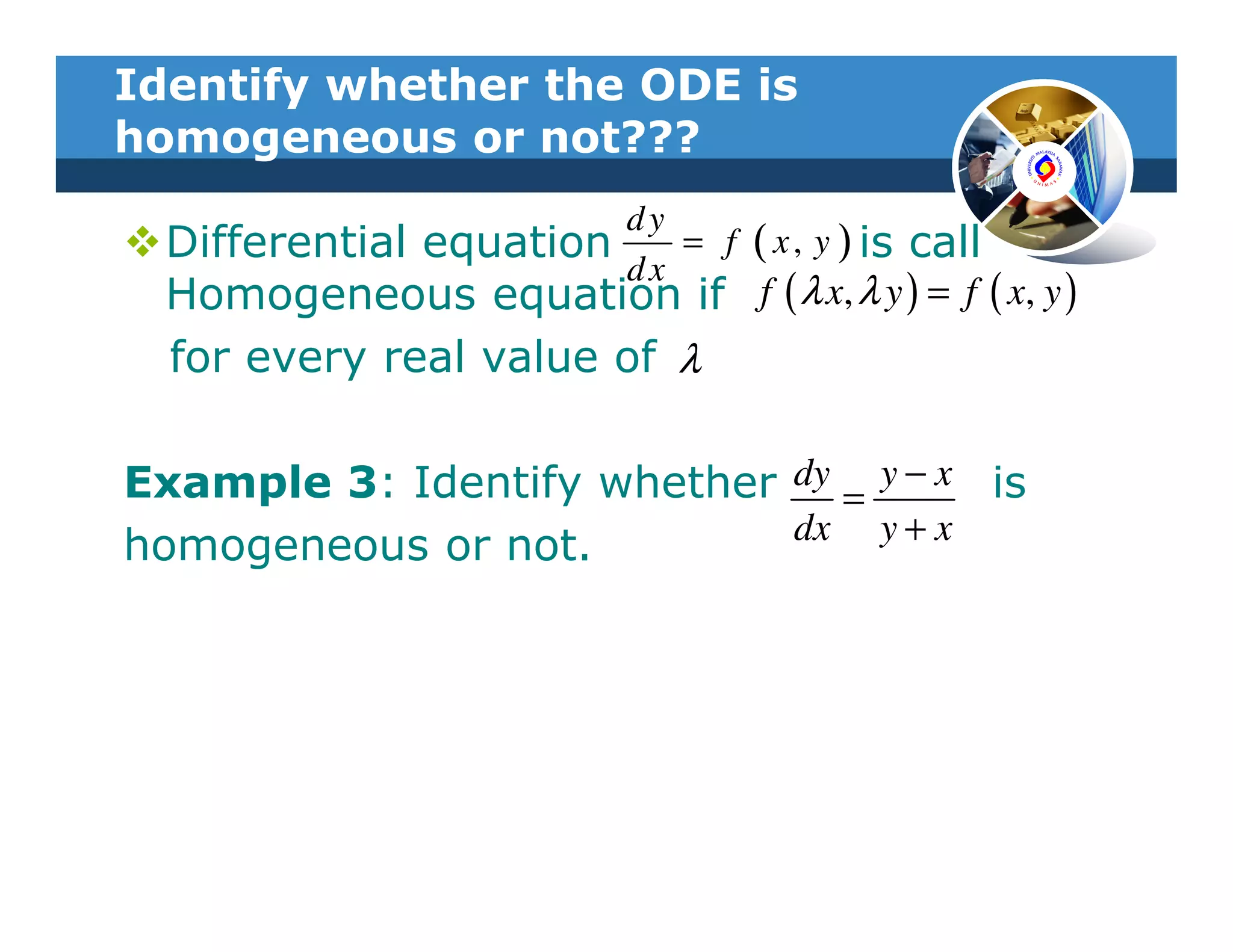 Identify whether the ODE is
homogeneous or not???
                           dy
  Differential equation     ( x , y ) is call
                              = f
                           dx
  Homogeneous equation if f ( λ x, λ y ) = f ( x, y )
  for every real value of λ

Example 3: Identify whether dy = y − x is
                            dx y + x
homogeneous or not.
 