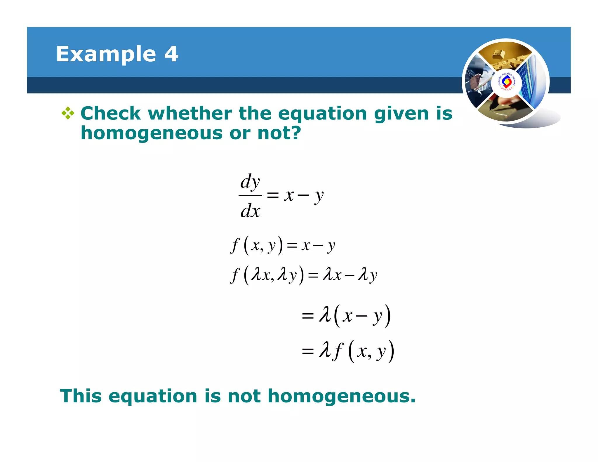 Example 4

 Check whether the equation given is
 homogeneous or not?

                dy
                   = x− y
                dx
               f ( x, y ) = x − y
               f ( λ x, λ y ) = λ x − λ y

                           = λ ( x − y)
                           = λ f ( x, y )

This equation is not homogeneous.
 