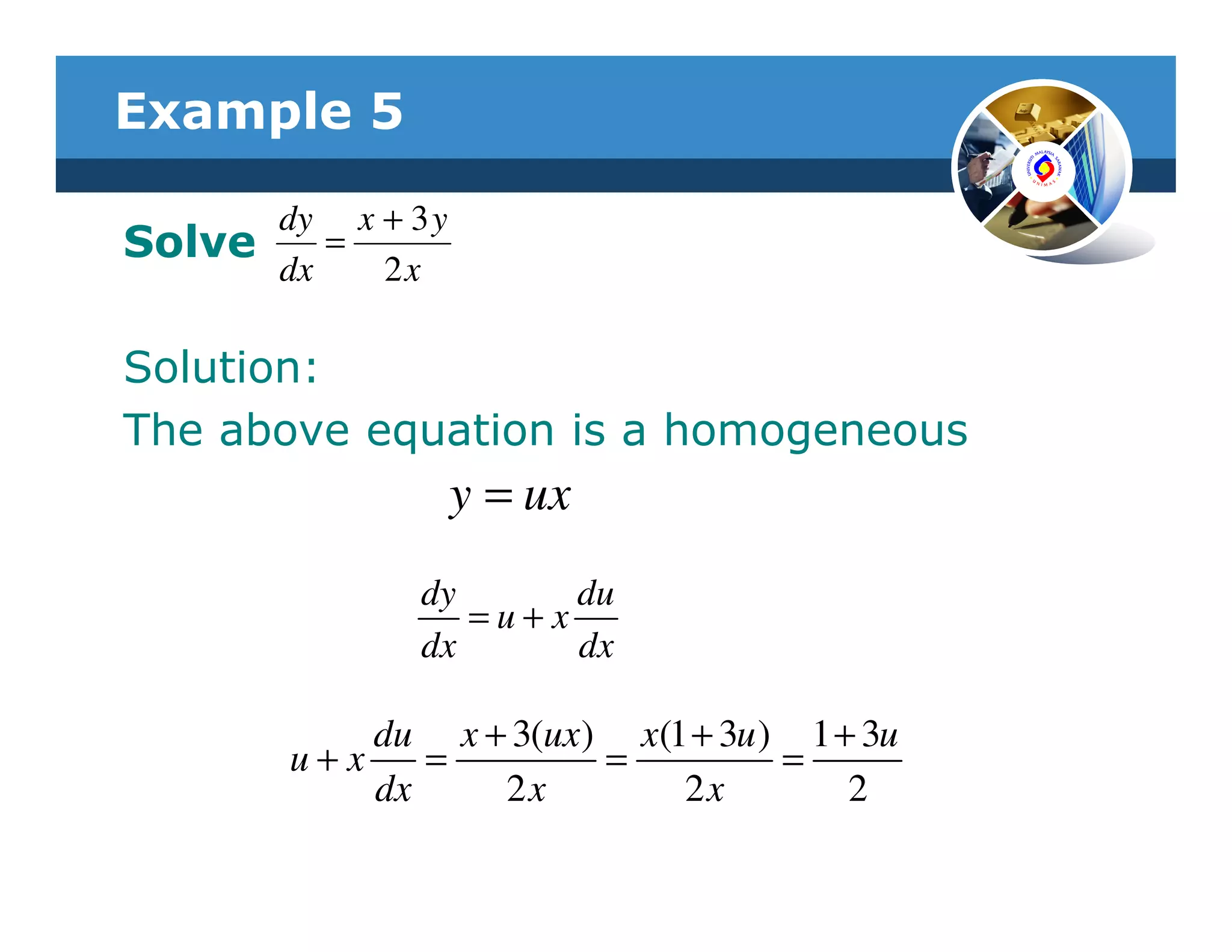 Example 5

        dy x + 3 y
Solve      =
        dx   2x

Solution:
The above equation is a homogeneous
                     y = ux
                dy      du
                   =u+x
                dx      dx

            du x + 3(ux) x(1 + 3u ) 1 + 3u
        u+x    =        =          =
            dx    2x        2x         2
 