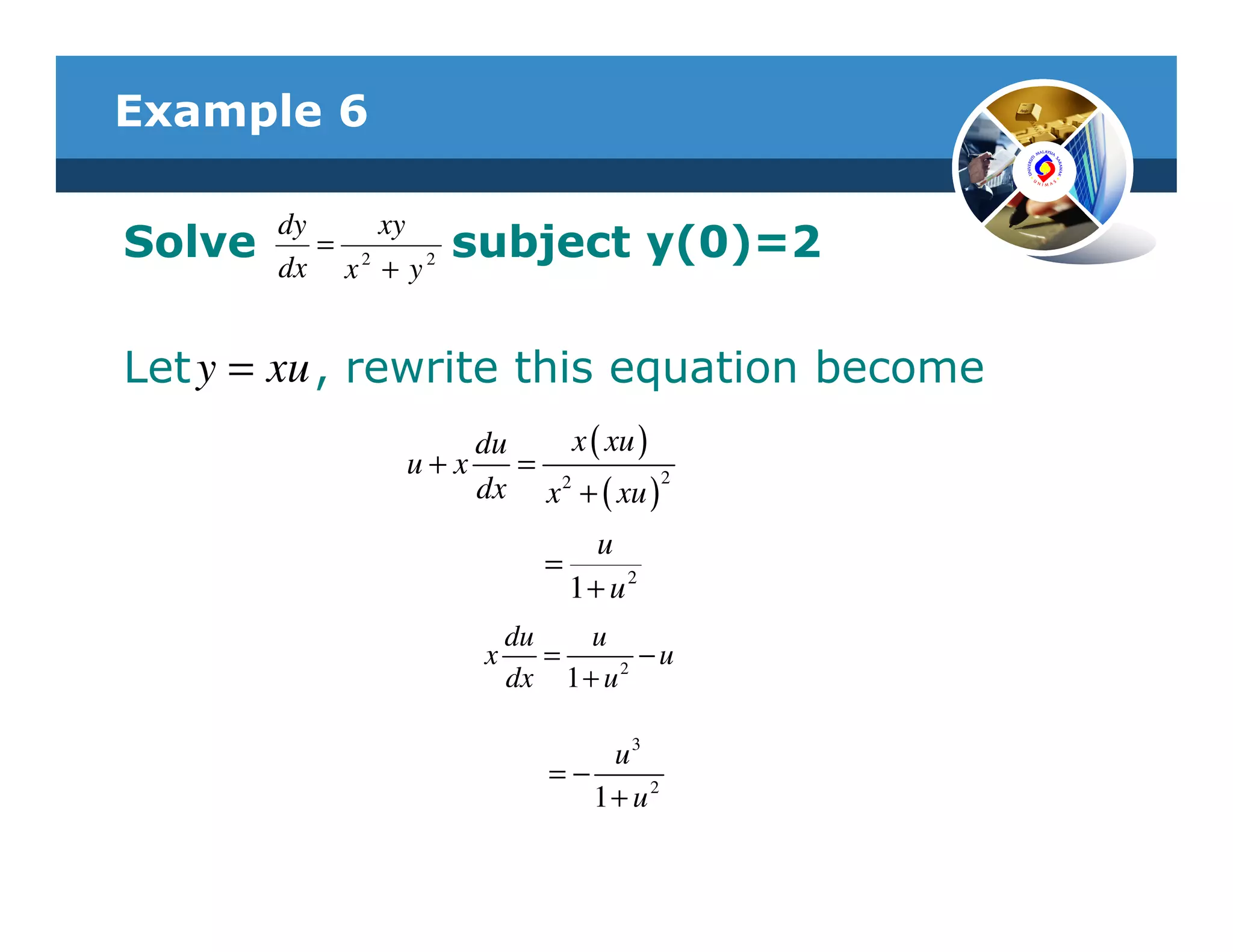 Example 6

        dy     xy
Solve      = 2
        dx x + y 2
                     subject y(0)=2

Let y = xu , rewrite this equation become
                    du     x ( xu )
                u+x    = 2
                    dx x + ( xu )2
                                 u
                             =
                               1+ u2
                          du    u
                      x      =     2
                                     −u
                          dx 1 + u

                                 u3
                             =−
                                1+ u2
 