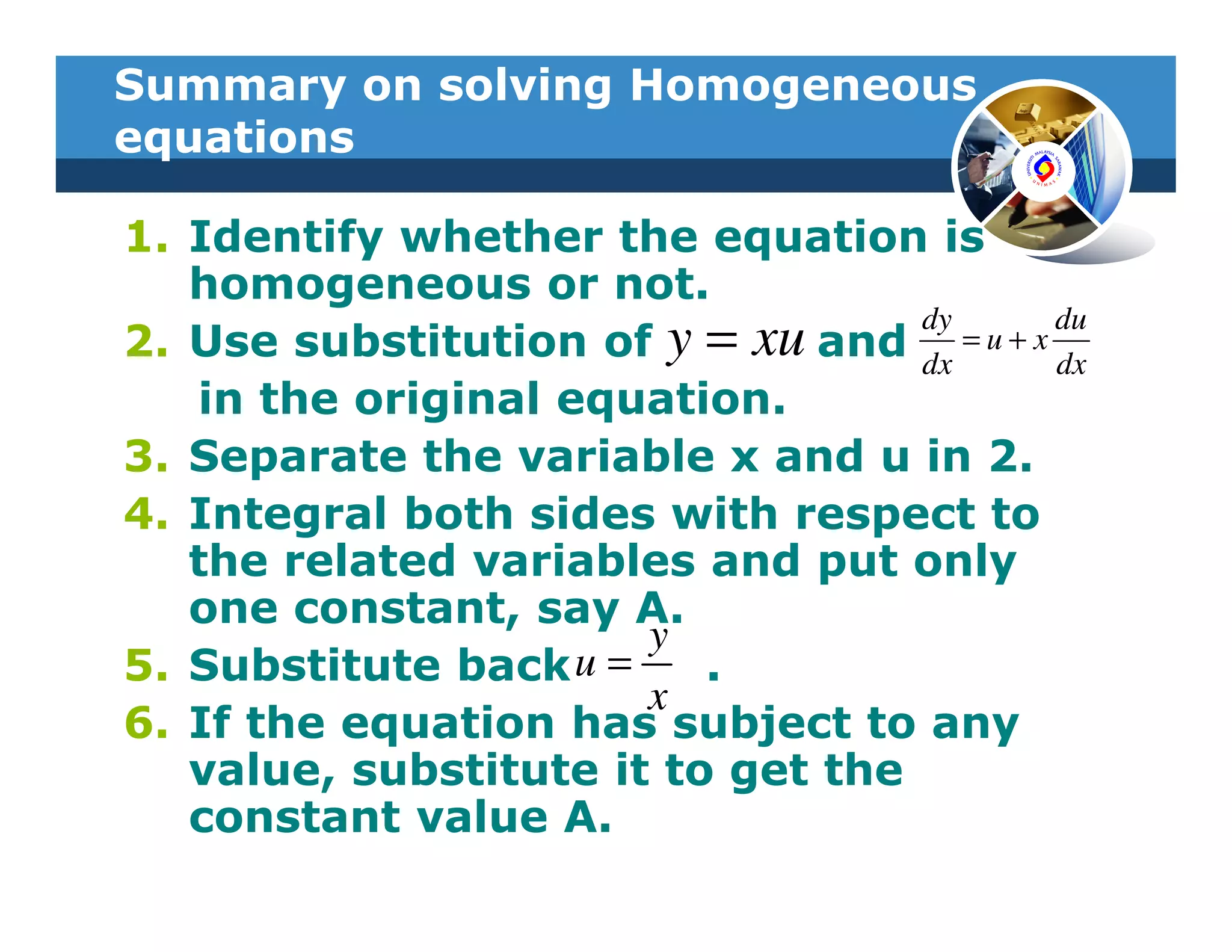 Summary on solving Homogeneous
equations

1. Identify whether the equation is
   homogeneous or not.
                                   dy        du
2. Use substitution of y = xu and dx = u + x dx
   in the original equation.
3. Separate the variable x and u in 2.
4. Integral both sides with respect to
   the related variables and put only
   one constant, say A.
                       y
5. Substitute back u =    .
                       x
6. If the equation has subject to any
   value, substitute it to get the
   constant value A.
 