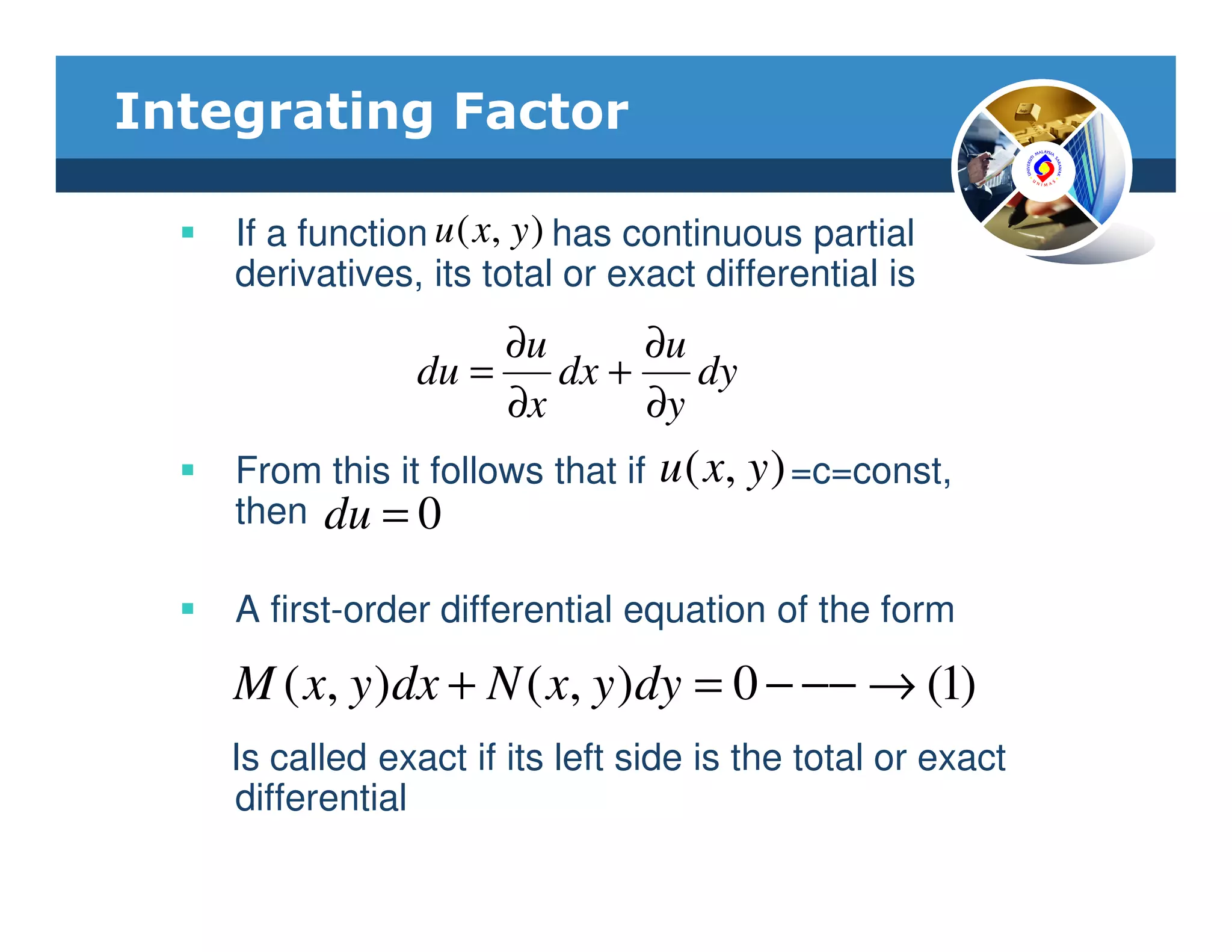 Integrating Factor

    If a function u ( x, y ) has continuous partial
    derivatives, its total or exact differential is
                     ∂u      ∂u
                du =    dx +    dy
                     ∂x      ∂y
    From this it follows that if   u ( x, y ) =c=const,
    then du = 0

    A first-order differential equation of the form

    M ( x, y )dx + N ( x, y )dy = 0 − −− → (1)
    Is called exact if its left side is the total or exact
    differential
 