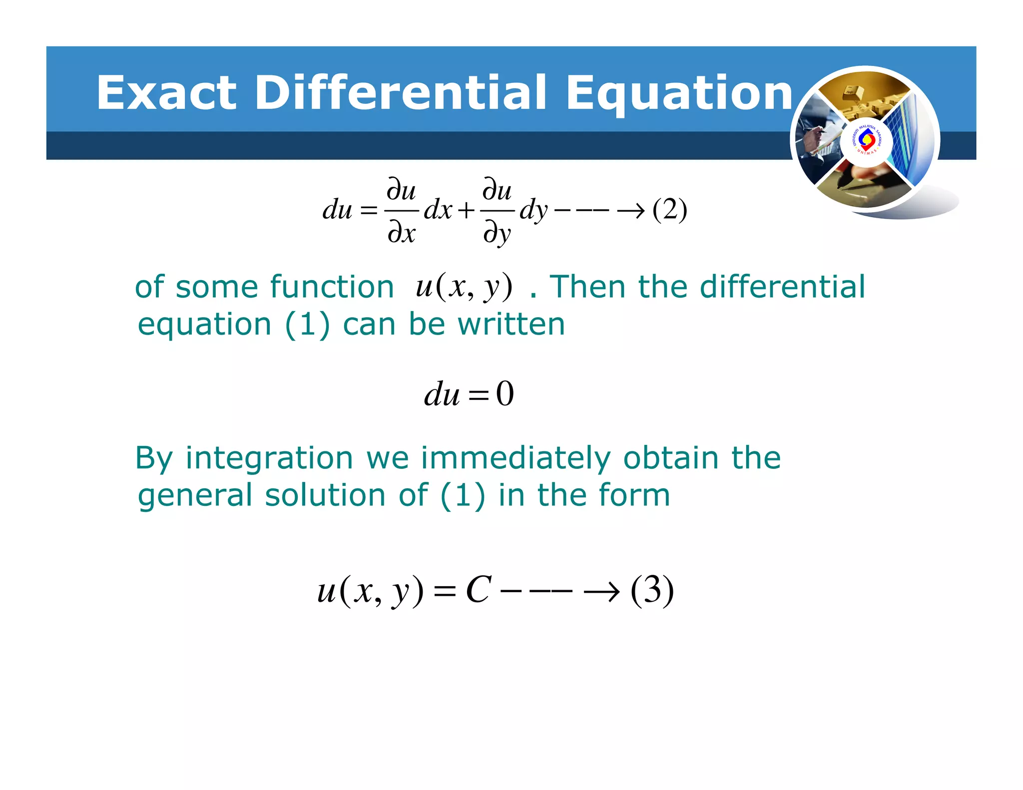 Exact Differential Equation
                   ∂u     ∂u
              du =    dx + dy − −− → (2)
                   ∂x     ∂y
 of some function u ( x, y ) . Then the differential
 equation (1) can be written

                     du = 0
 By integration we immediately obtain the
 general solution of (1) in the form


             u ( x, y ) = C − −− → (3)
 