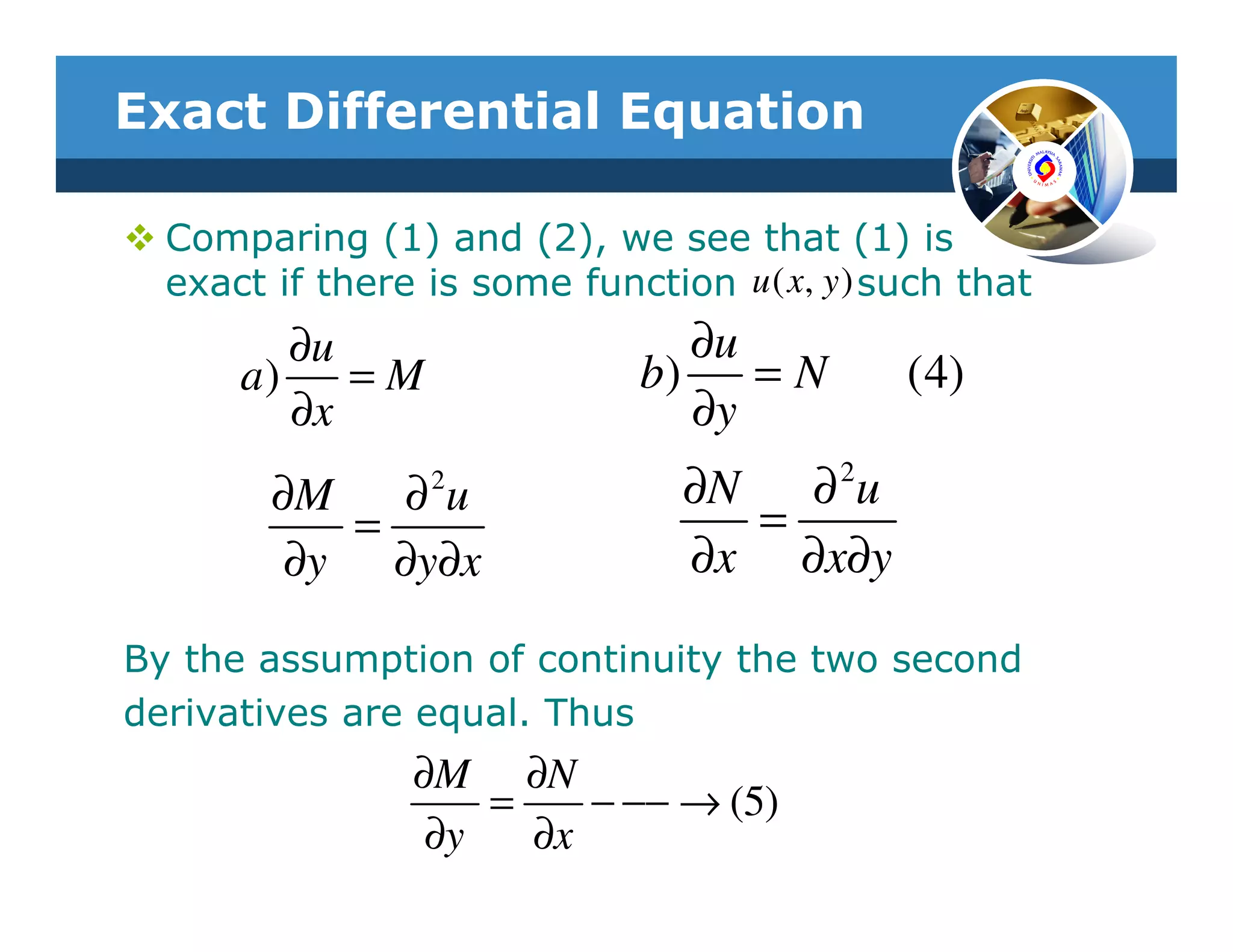 Exact Differential Equation

  Comparing (1) and (2), we see that (1) is
  exact if there is some function u ( x, y ) such that
         ∂u                      ∂u
      a)    =M                b)    =N        (4)
         ∂x                      ∂y
        ∂M   ∂u  2
                                 ∂N ∂ 2u
           =                       =
         ∂y ∂y∂x                 ∂x ∂x∂y

By the assumption of continuity the two second
derivatives are equal. Thus
                ∂M ∂N
                    =    − −− → (5)
                 ∂y   ∂x
 