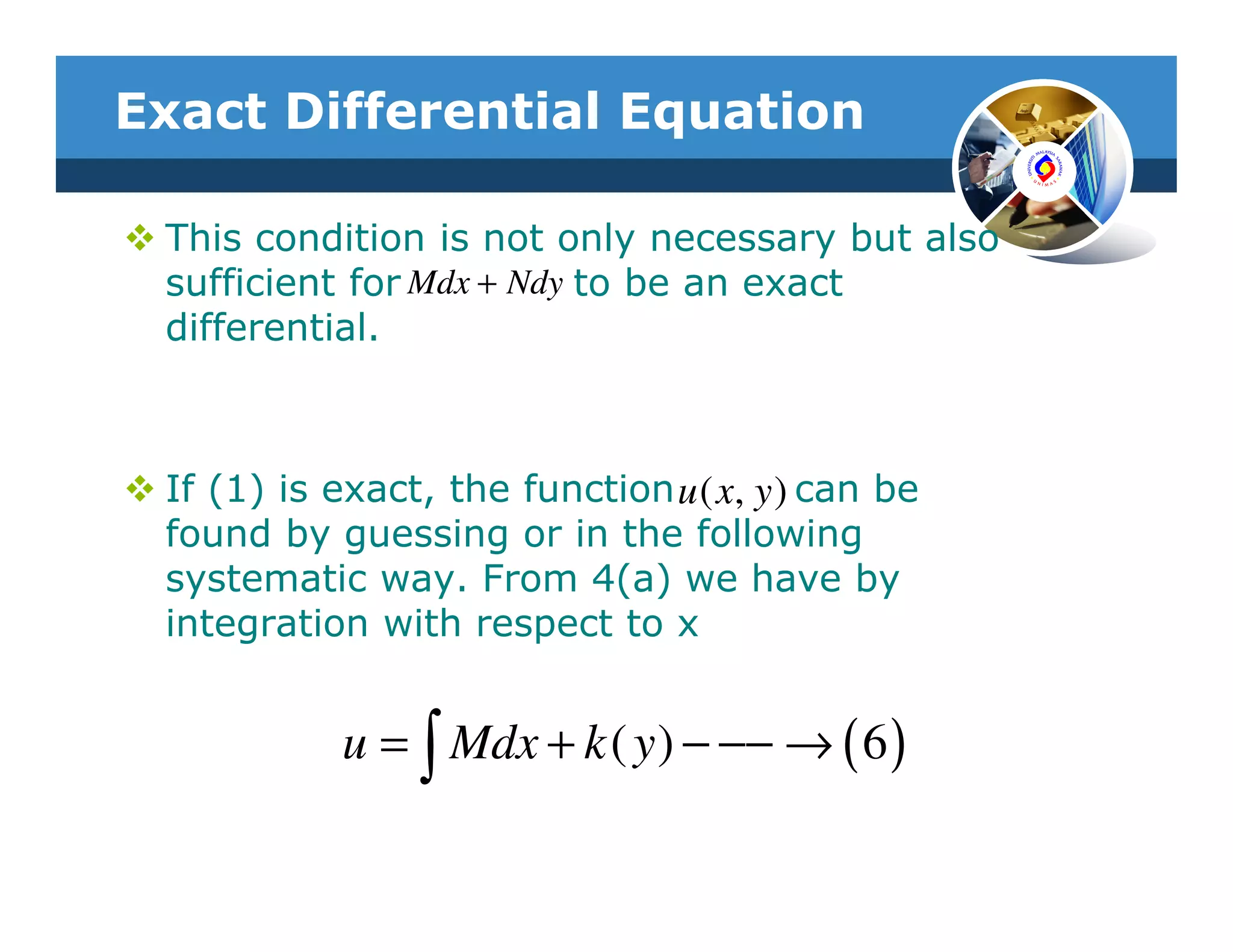 Exact Differential Equation

 This condition is not only necessary but also
 sufficient for Mdx + Ndy to be an exact
 differential.



 If (1) is exact, the function u ( x, y ) can be
 found by guessing or in the following
 systematic way. From 4(a) we have by
 integration with respect to x


            u = ∫ Mdx + k ( y ) − −− → ( 6 )
 