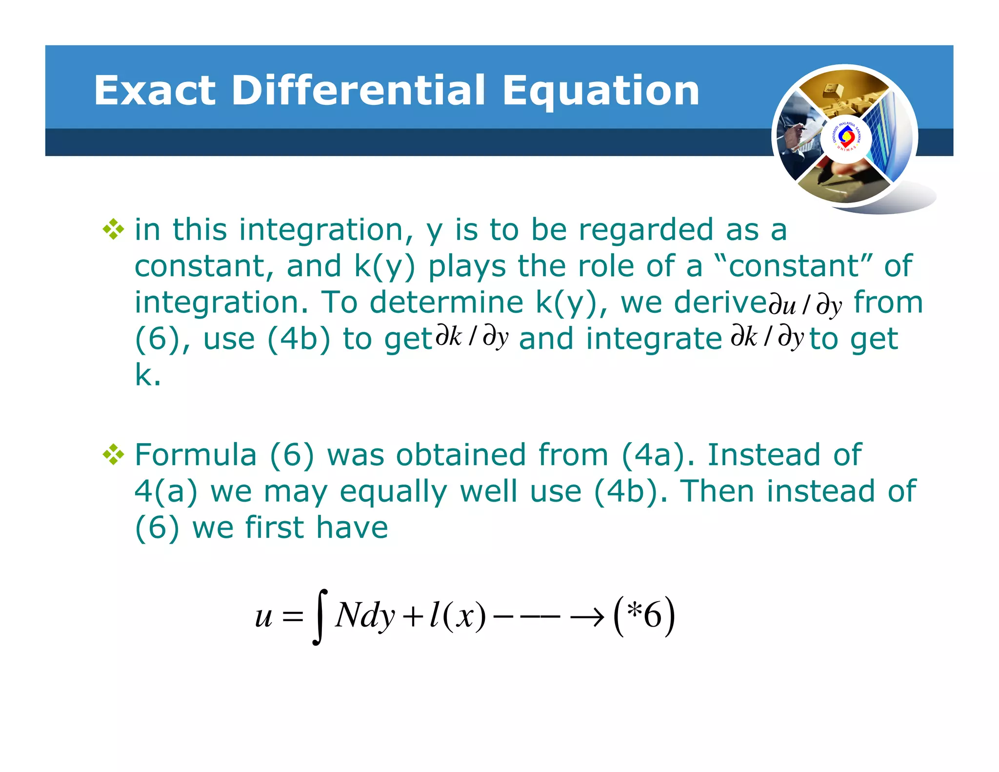 Exact Differential Equation


 in this integration, y is to be regarded as a
 constant, and k(y) plays the role of a “constant” of
 integration. To determine k(y), we derive∂u / ∂y from
 (6), use (4b) to get ∂k / ∂y and integrate ∂k / ∂y to get
 k.

 Formula (6) was obtained from (4a). Instead of
 4(a) we may equally well use (4b). Then instead of
 (6) we first have

         u = ∫ Ndy + l ( x) − −− → (*6 )
 