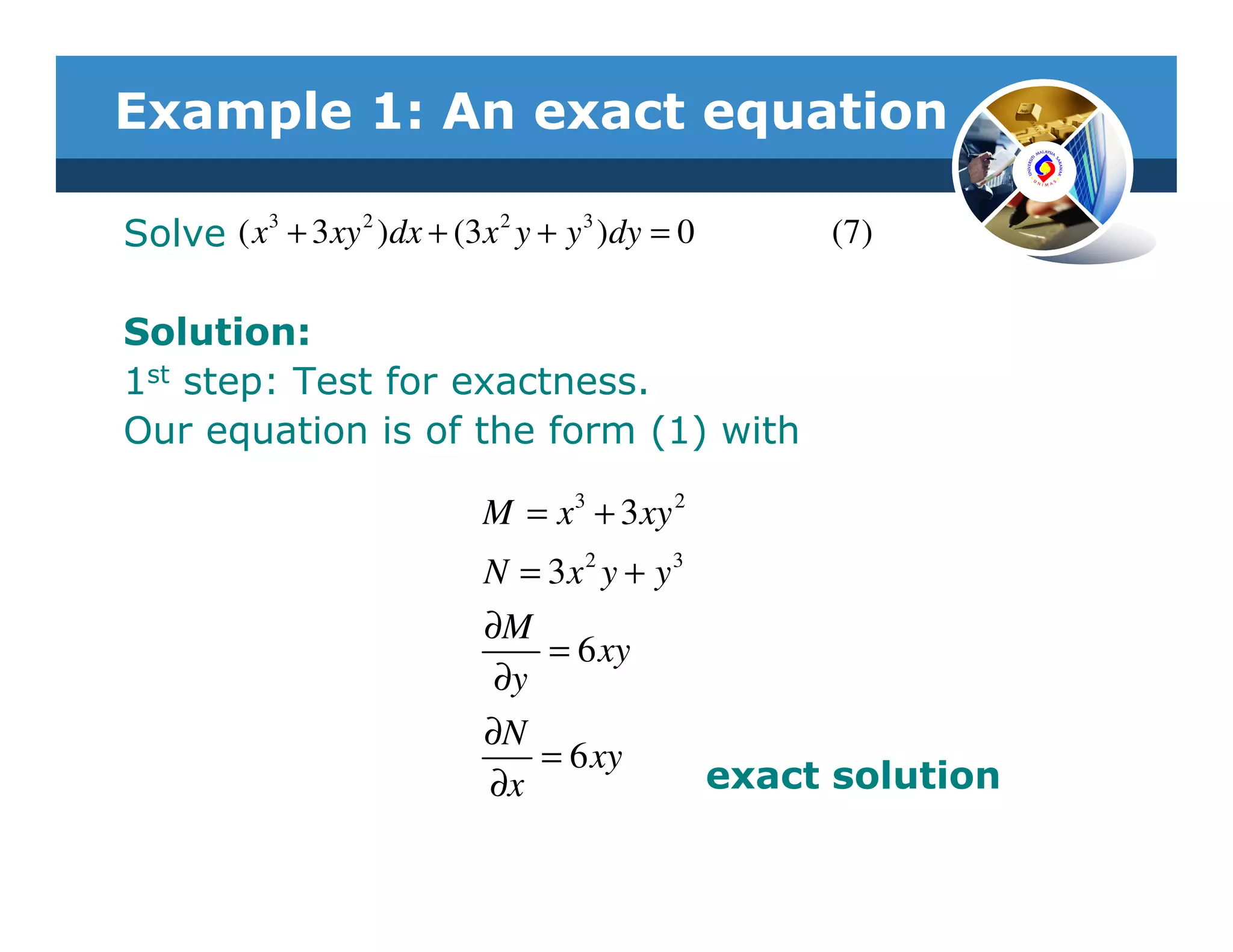 Example 1: An exact equation
         3      2         2     3
Solve ( x + 3 xy )dx + (3x y + y )dy = 0     (7)

Solution:
1st step: Test for exactness.
Our equation is of the form (1) with

                         M = x 3 + 3 xy 2
                         N = 3x 2 y + y 3
                         ∂M
                             = 6 xy
                          ∂y
                         ∂N
                             = 6 xy
                         ∂x               exact solution
 
