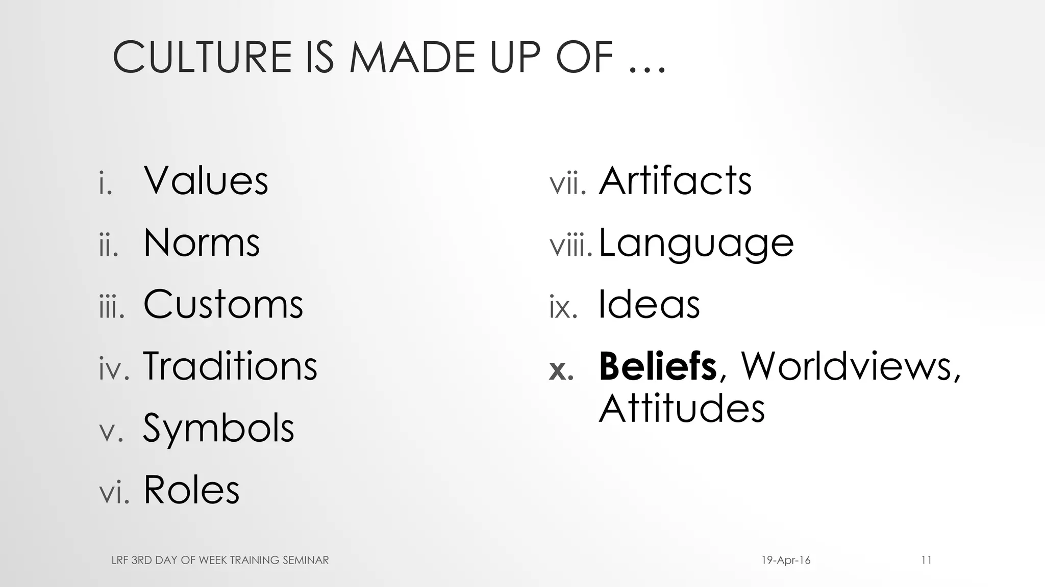 CULTURE IS MADE UP OF …
i. Values
ii. Norms
iii. Customs
iv. Traditions
v. Symbols
vi. Roles
vii. Artifacts
viii.Language
ix. Ideas
x. Beliefs, Worldviews,
Attitudes
19-Apr-16LRF 3RD DAY OF WEEK TRAINING SEMINAR 11
 