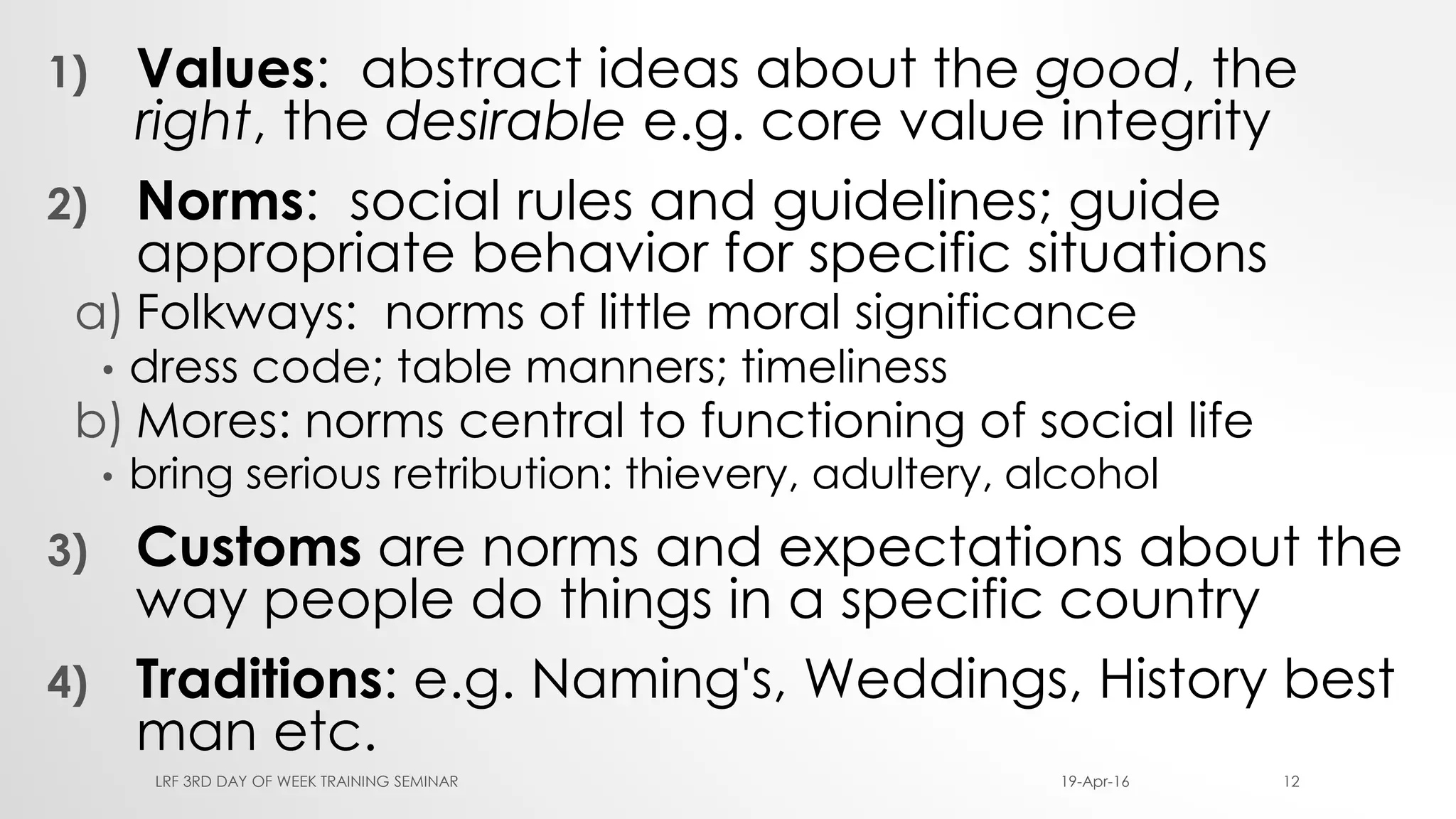 1) Values: abstract ideas about the good, the
right, the desirable e.g. core value integrity
2) Norms: social rules and guidelines; guide
appropriate behavior for specific situations
a) Folkways: norms of little moral significance
• dress code; table manners; timeliness
b) Mores: norms central to functioning of social life
• bring serious retribution: thievery, adultery, alcohol
3) Customs are norms and expectations about the
way people do things in a specific country
4) Traditions: e.g. Naming's, Weddings, History best
man etc.
19-Apr-16LRF 3RD DAY OF WEEK TRAINING SEMINAR 12
 