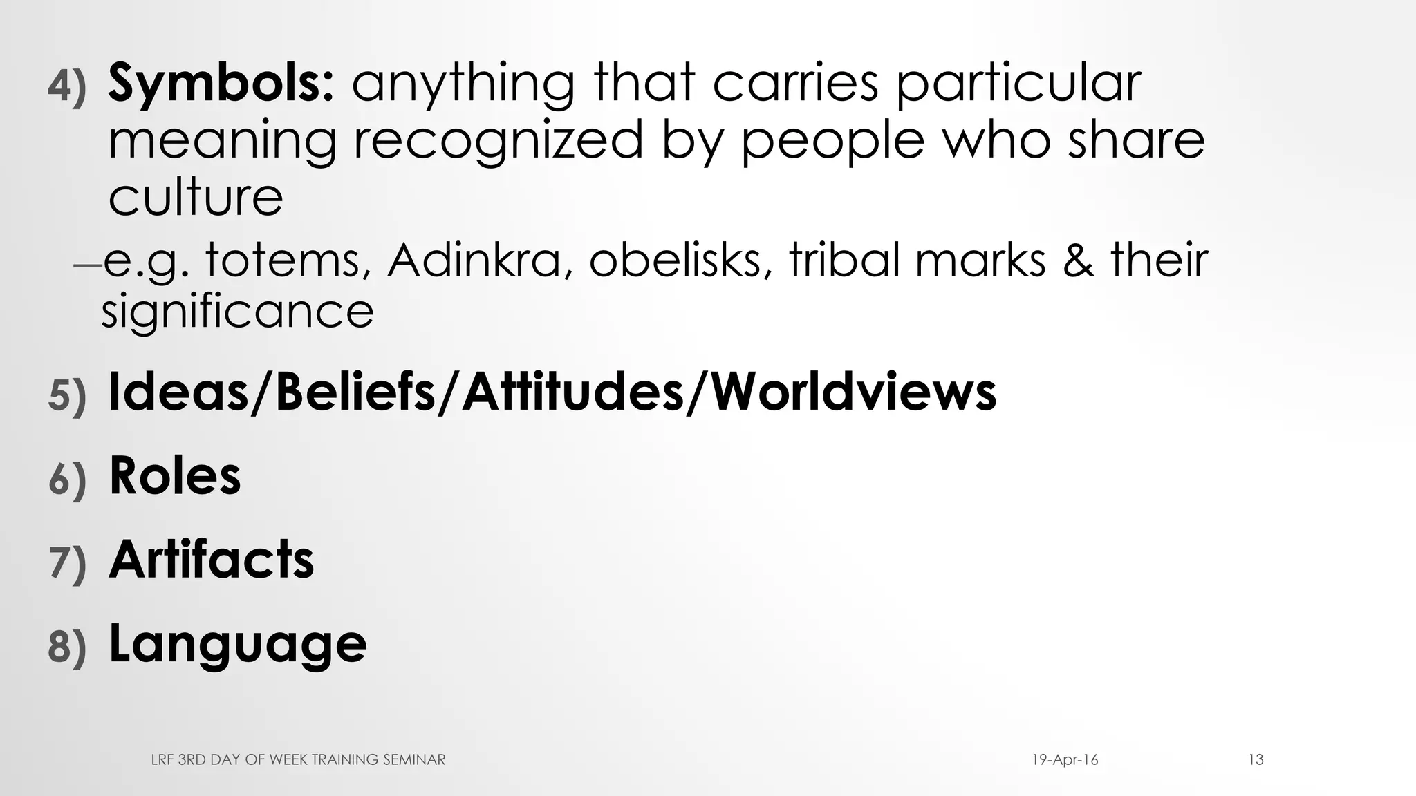 4) Symbols: anything that carries particular
meaning recognized by people who share
culture
―e.g. totems, Adinkra, obelisks, tribal marks & their
significance
5) Ideas/Beliefs/Attitudes/Worldviews
6) Roles
7) Artifacts
8) Language
19-Apr-16LRF 3RD DAY OF WEEK TRAINING SEMINAR 13
 