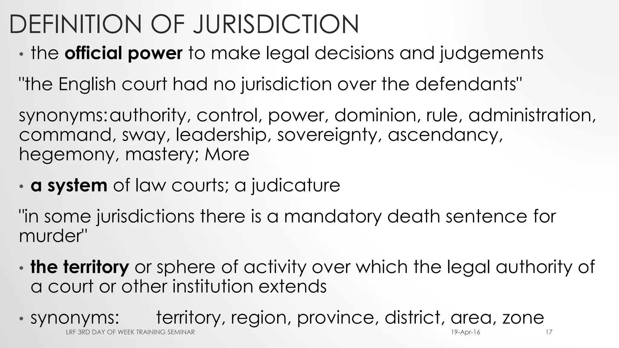 DEFINITION OF JURISDICTION
• the official power to make legal decisions and judgements
"the English court had no jurisdiction over the defendants"
synonyms:authority, control, power, dominion, rule, administration,
command, sway, leadership, sovereignty, ascendancy,
hegemony, mastery; More
• a system of law courts; a judicature
"in some jurisdictions there is a mandatory death sentence for
murder"
• the territory or sphere of activity over which the legal authority of
a court or other institution extends
• synonyms: territory, region, province, district, area, zone
19-Apr-16LRF 3RD DAY OF WEEK TRAINING SEMINAR 17
 